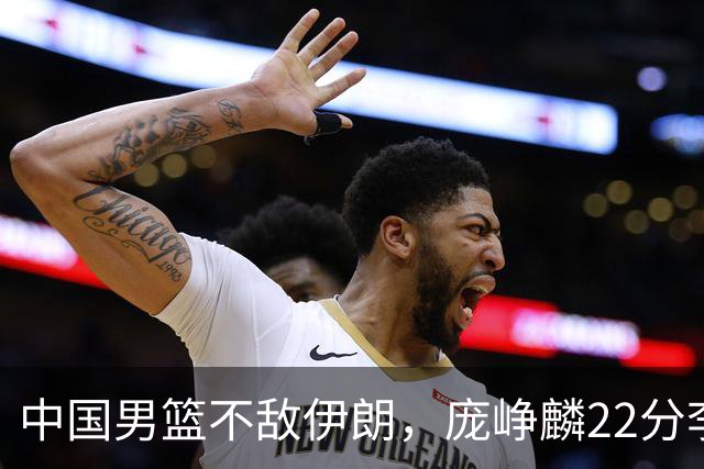 中国男篮不敌伊朗，庞峥麟22分李弘权12+4，胡明轩状态不佳正负值-15